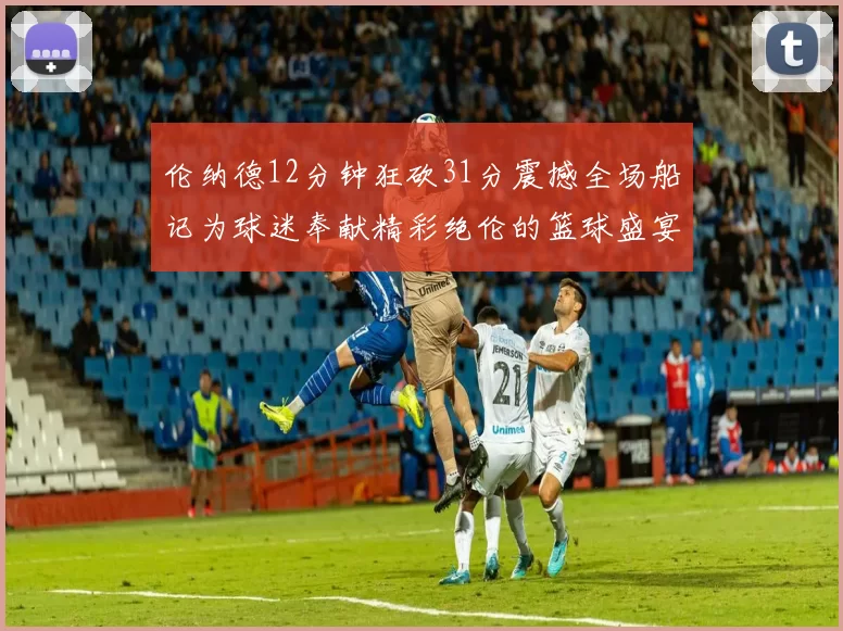 伦纳德12分钟狂砍31分震撼全场船记为球迷奉献精彩绝伦的篮球盛宴