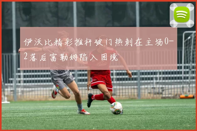 伊沃比精彩推杆破门热刺在主场0-2落后富勒姆陷入困境